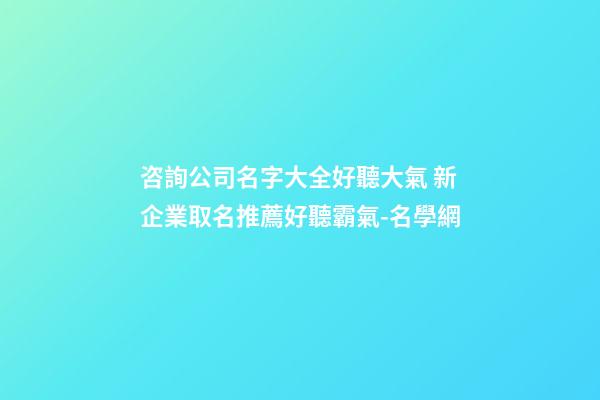 咨詢公司名字大全好聽大氣 新企業取名推薦好聽霸氣-名學網